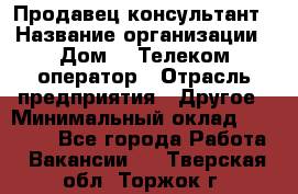 Продавец-консультант › Название организации ­ Дом.ru Телеком-оператор › Отрасль предприятия ­ Другое › Минимальный оклад ­ 25 000 - Все города Работа » Вакансии   . Тверская обл.,Торжок г.